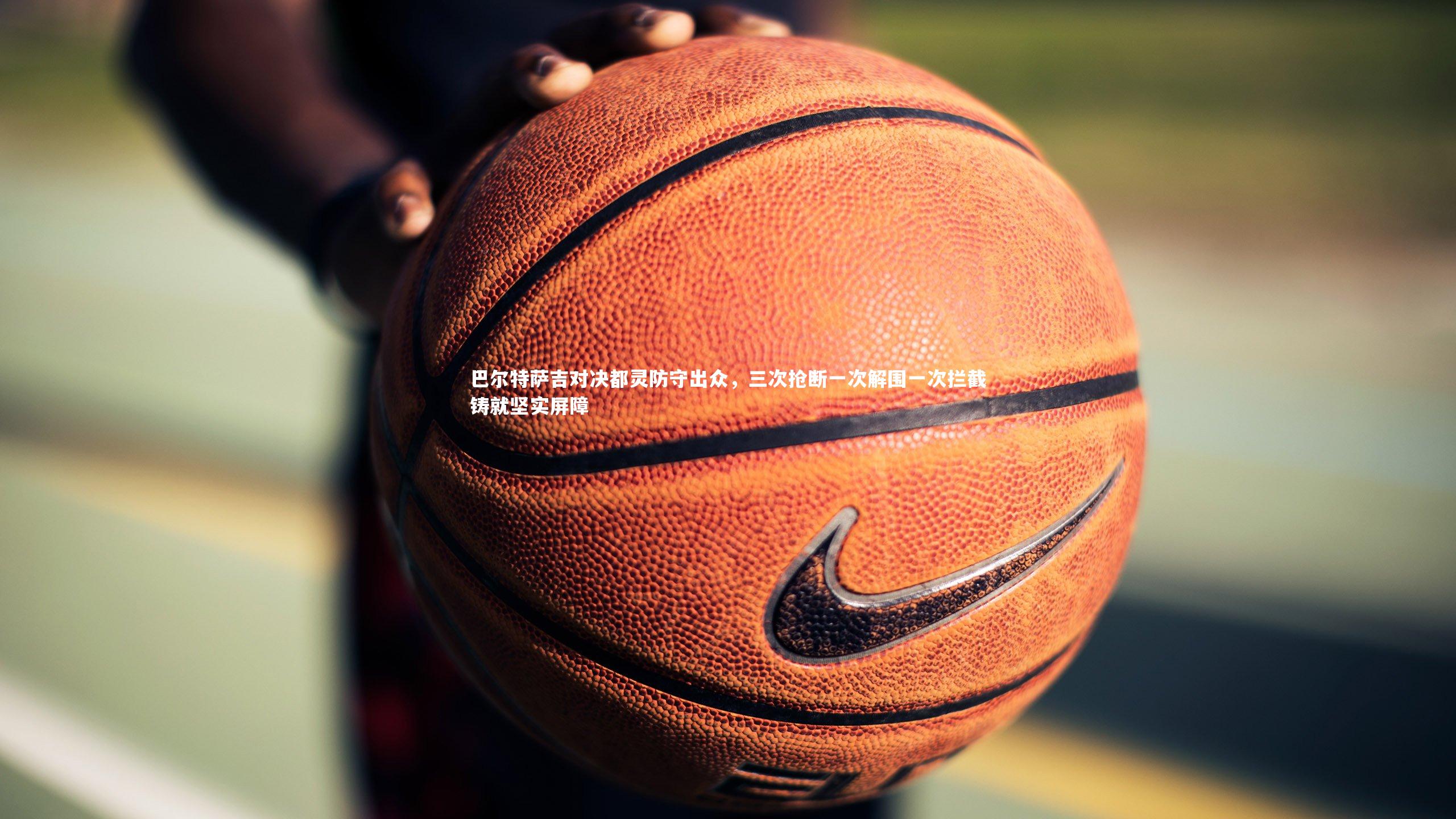 【j9九游会官网登录】巴尔特萨吉对决都灵防守出众，三次抢断一次解围一次拦截铸就坚实屏障