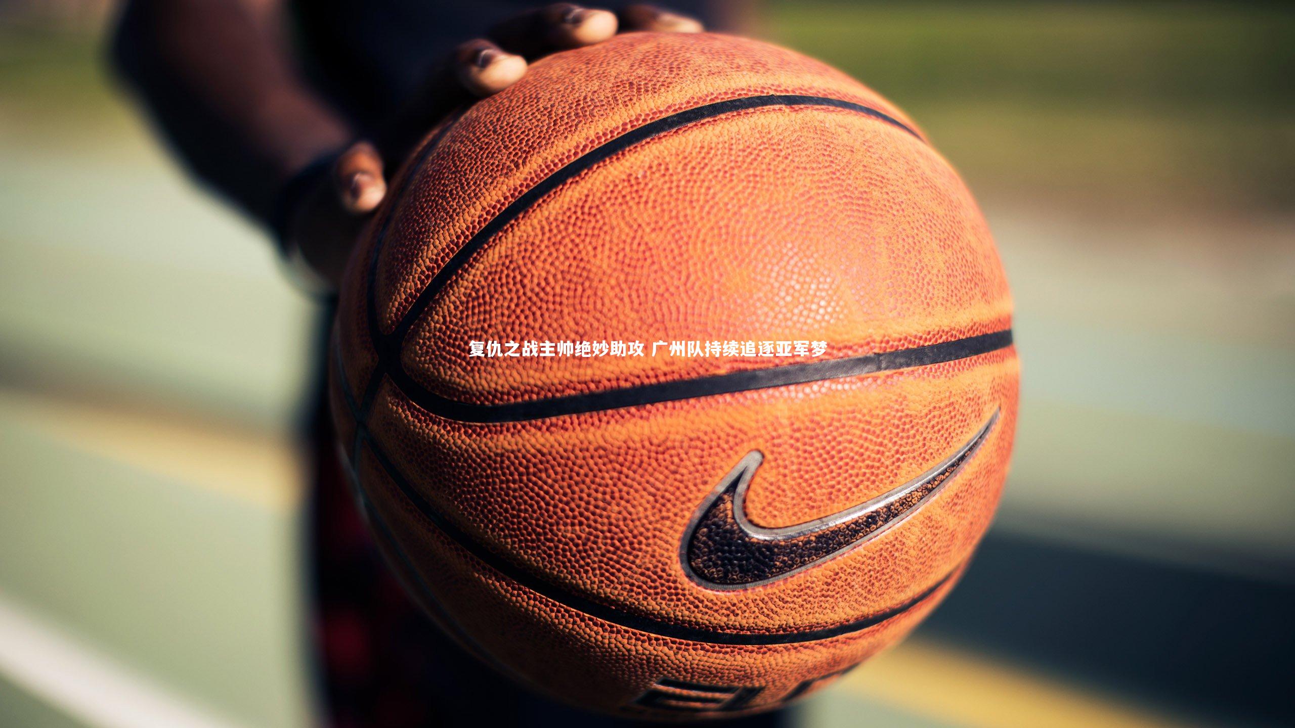 九游会j9官网-复仇之战主帅绝妙助攻 广州队持续追逐亚军梦