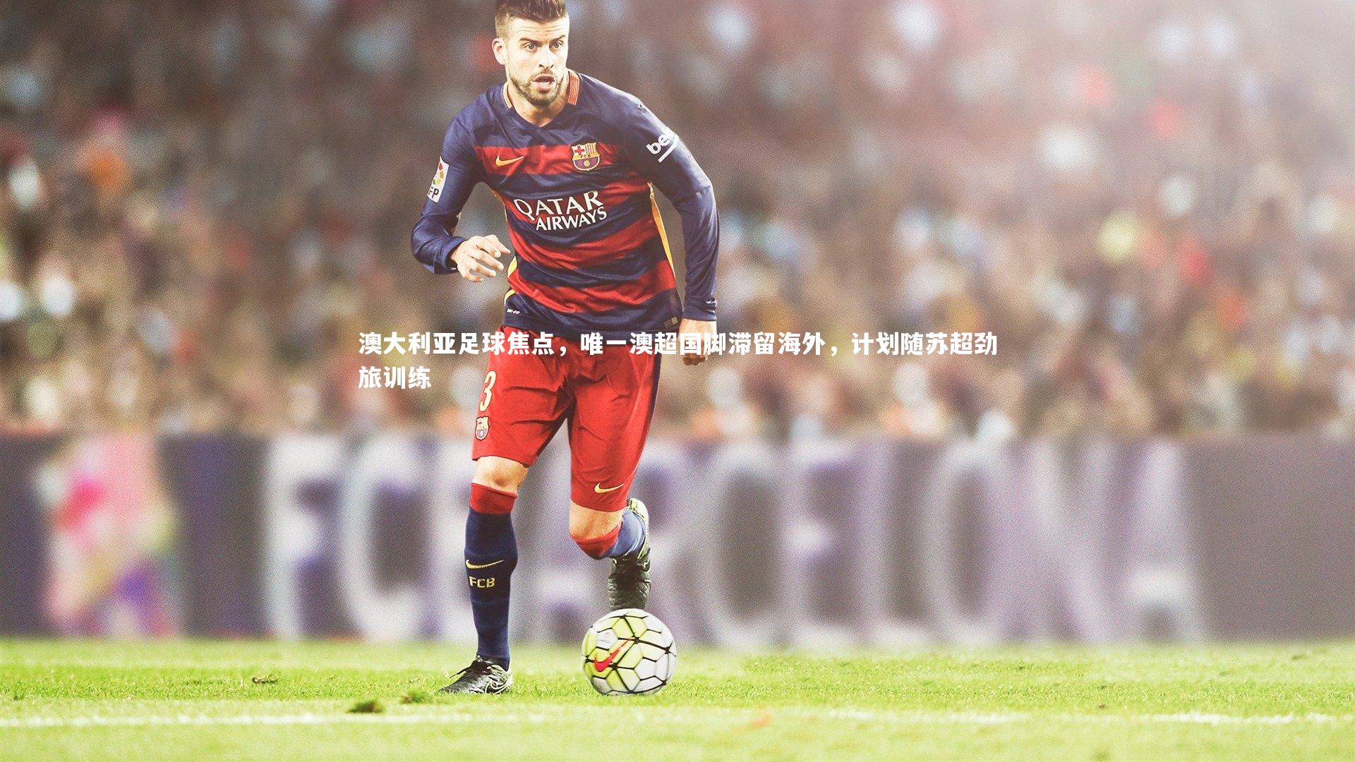 九游会j9|澳大利亚足球焦点，唯一澳超国脚滞留海外，计划随苏超劲旅训练